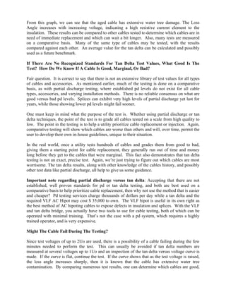 From this graph, we can see that the aged cable has extensive water tree damage. The Loss
Angle increases with increasing voltage, indicating a high resistive current element to the
insulation. These results can be compared to other cables tested to determine which cables are in
need of immediate replacement and which can wait a bit longer. Also, many tests are measured
on a comparative basis. Many of the same type of cables may be tested, with the results
compared against each other. An average value for the tan delta can be calculated and possibly
used as a future benchmark.

If There Are No Recognized Standards For Tan Delta Test Values, What Good Is The
Test? How Do We Know If A Cable Is Good, Marginal, Or Bad?

Fair question. It is correct to say that there is not an extensive library of test values for all types
of cables and accessories. As mentioned earlier, much of the testing is done on a comparative
basis, as with partial discharge testing, where established pd levels do not exist for all cable
types, accessories, and varying installation methods. There is no reliable consensus on what are
good versus bad pd levels. Splices can exhibit very high levels of partial discharge yet last for
years, while those showing lower pd levels might fail sooner.

One must keep in mind what the purpose of the test is. Whether using partial discharge or tan
delta techniques, the point of the test is to grade all cables tested on a scale from high quality to
low. The point in the testing is to help a utility prioritize cable replacement or injection. Again,
comparative testing will show which cables are worse than others and will, over time, permit the
user to develop their own in-house guidelines, unique to their situation.

In the real world, once a utility tests hundreds of cables and grades them from good to bad,
giving them a starting point for cable replacement, they generally run out of time and money
long before they get to the cables that were marginal. This fact also demonstrates that tan delta
testing is not an exact, precise test. Again, we’re just trying to figure out which cables are most
worrisome. The tan delta results, along with other knowledge of the cables history, and possibly
other test data like partial discharge, all help to give us some guidance.

Important note regarding partial discharge versus tan delta: Accepting that there are not
established, well proven standards for pd or tan delta testing, and both are best used on a
comparative basis to help prioritize cable replacement, then why not use the method that is easier
and cheaper? Pd testing services charge thousands of dollars per day while a tan delta and the
required VLF AC Hipot may cost $ 35,000 to own. The VLF hipot is useful in its own right as
the best method of AC hipoting cables to expose defects in insulation and splices. With the VLF
and tan delta bridge, you actually have two tools to use for cable testing, both of which can be
operated with minimal training. That’s not the case with a pd system, which requires a highly
trained operator, and is very expensive.

Might The Cable Fail During The Testing?

Since test voltages of up to 2Uo are used, there is a possibility of a cable failing during the few
minutes needed to perform the test. This can usually be avoided if tan delta numbers are
measured at several voltages up to 1Uo and an inspection of the tan delta versus voltage curve is
made. If the curve is flat, continue the test. If the curve shows that as the test voltage is raised,
the loss angle increases sharply, then it is known that the cable has extensive water tree
contamination. By comparing numerous test results, one can determine which cables are good,
 