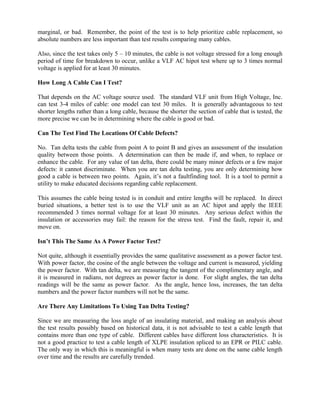 marginal, or bad. Remember, the point of the test is to help prioritize cable replacement, so
absolute numbers are less important than test results comparing many cables.

Also, since the test takes only 5 – 10 minutes, the cable is not voltage stressed for a long enough
period of time for breakdown to occur, unlike a VLF AC hipot test where up to 3 times normal
voltage is applied for at least 30 minutes.

How Long A Cable Can I Test?

That depends on the AC voltage source used. The standard VLF unit from High Voltage, Inc.
can test 3-4 miles of cable: one model can test 30 miles. It is generally advantageous to test
shorter lengths rather than a long cable, because the shorter the section of cable that is tested, the
more precise we can be in determining where the cable is good or bad.

Can The Test Find The Locations Of Cable Defects?

No. Tan delta tests the cable from point A to point B and gives an assessment of the insulation
quality between those points. A determination can then be made if, and when, to replace or
enhance the cable. For any value of tan delta, there could be many minor defects or a few major
defects: it cannot discriminate. When you are tan delta testing, you are only determining how
good a cable is between two points. Again, it’s not a faultfinding tool. It is a tool to permit a
utility to make educated decisions regarding cable replacement.

This assumes the cable being tested is in conduit and entire lengths will be replaced. In direct
buried situations, a better test is to use the VLF unit as an AC hipot and apply the IEEE
recommended 3 times normal voltage for at least 30 minutes. Any serious defect within the
insulation or accessories may fail: the reason for the stress test. Find the fault, repair it, and
move on.

Isn’t This The Same As A Power Factor Test?

Not quite, although it essentially provides the same qualitative assessment as a power factor test.
With power factor, the cosine of the angle between the voltage and current is measured, yielding
the power factor. With tan delta, we are measuring the tangent of the complimentary angle, and
it is measured in radians, not degrees as power factor is done. For slight angles, the tan delta
readings will be the same as power factor. As the angle, hence loss, increases, the tan delta
numbers and the power factor numbers will not be the same.

Are There Any Limitations To Using Tan Delta Testing?

Since we are measuring the loss angle of an insulating material, and making an analysis about
the test results possibly based on historical data, it is not advisable to test a cable length that
contains more than one type of cable. Different cables have different loss characteristics. It is
not a good practice to test a cable length of XLPE insulation spliced to an EPR or PILC cable.
The only way in which this is meaningful is when many tests are done on the same cable length
over time and the results are carefully trended.
 