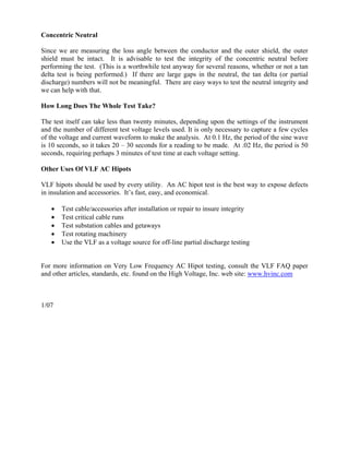 Concentric Neutral

Since we are measuring the loss angle between the conductor and the outer shield, the outer
shield must be intact. It is advisable to test the integrity of the concentric neutral before
performing the test. (This is a worthwhile test anyway for several reasons, whether or not a tan
delta test is being performed.) If there are large gaps in the neutral, the tan delta (or partial
discharge) numbers will not be meaningful. There are easy ways to test the neutral integrity and
we can help with that.

How Long Does The Whole Test Take?

The test itself can take less than twenty minutes, depending upon the settings of the instrument
and the number of different test voltage levels used. It is only necessary to capture a few cycles
of the voltage and current waveform to make the analysis. At 0.1 Hz, the period of the sine wave
is 10 seconds, so it takes 20 – 30 seconds for a reading to be made. At .02 Hz, the period is 50
seconds, requiring perhaps 3 minutes of test time at each voltage setting.

Other Uses Of VLF AC Hipots

VLF hipots should be used by every utility. An AC hipot test is the best way to expose defects
in insulation and accessories. It’s fast, easy, and economical.

   •   Test cable/accessories after installation or repair to insure integrity
   •   Test critical cable runs
   •   Test substation cables and getaways
   •   Test rotating machinery
   •   Use the VLF as a voltage source for off-line partial discharge testing


For more information on Very Low Frequency AC Hipot testing, consult the VLF FAQ paper
and other articles, standards, etc. found on the High Voltage, Inc. web site: www.hvinc.com



1/07
 