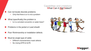17
Capabilities and Limitations
What Can it Not Detect?
n  Can not locate discrete problems
• Only that there is or is not a problem
n  What (specifically) the problem is
• Is it a corroded concentric or water trees?
n  Problems in the jacket or Lead sheath
n  Poor Workmanship or installation defects
n  Must be single type of cable
• Different characteristics mask defects
• No mixing EPR & XLPE
 