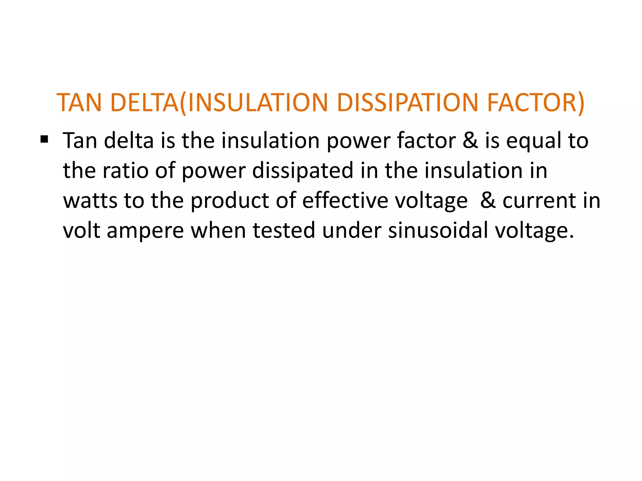 TAN DELTA(INSULATION DISSIPATION FACTOR)
 Tan delta is the insulation power factor & is equal to
  the ratio of power dissipated in the insulation in
  watts to the product of effective voltage & current in
  volt ampere when tested under sinusoidal voltage.
 