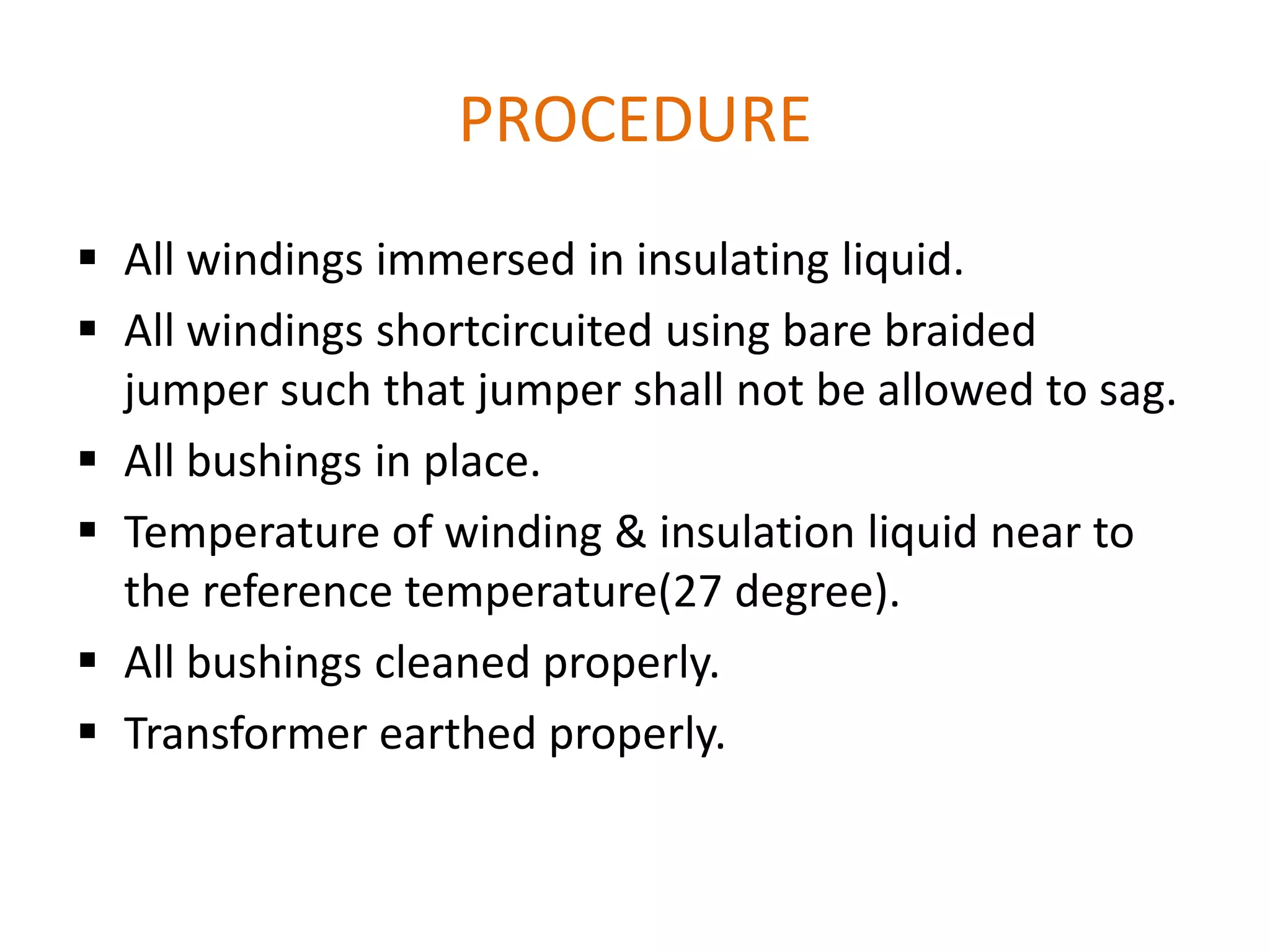 PROCEDURE
 All windings immersed in insulating liquid.
 All windings shortcircuited using bare braided
  jumper such that jumper shall not be allowed to sag.
 All bushings in place.
 Temperature of winding & insulation liquid near to
  the reference temperature(27 degree).
 All bushings cleaned properly.
 Transformer earthed properly.
 