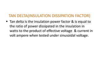 TAN DELTA(INSULATION DISSIPATION FACTOR)
 Tan delta is the insulation power factor & is equal to
  the ratio of power dissipated in the insulation in
  watts to the product of effective voltage & current in
  volt ampere when tested under sinusoidal voltage.
 