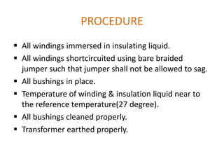 PROCEDURE
 All windings immersed in insulating liquid.
 All windings shortcircuited using bare braided
  jumper such that jumper shall not be allowed to sag.
 All bushings in place.
 Temperature of winding & insulation liquid near to
  the reference temperature(27 degree).
 All bushings cleaned properly.
 Transformer earthed properly.
 