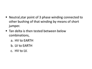  Neutral,star point of 3 phase winding connected to
  other bushing of that winding by means of short
  jumper.
 Tan delta is then tested between below
  combinations,
   a. HV to EARTH
   b. LV to EARTH
   c. HV to LV.
 