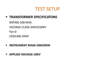 TEST SETUP
 TRANSFORMER SPECIFICATONS
  RATING-100 MVA
  VOLTAGE CLASS-33KV/220KV
  Yyn-0
  COOLING-OFAF

 INSTRUMENT MAKE-OMICRON

 APPLIED VOLTAGE-10KV
 