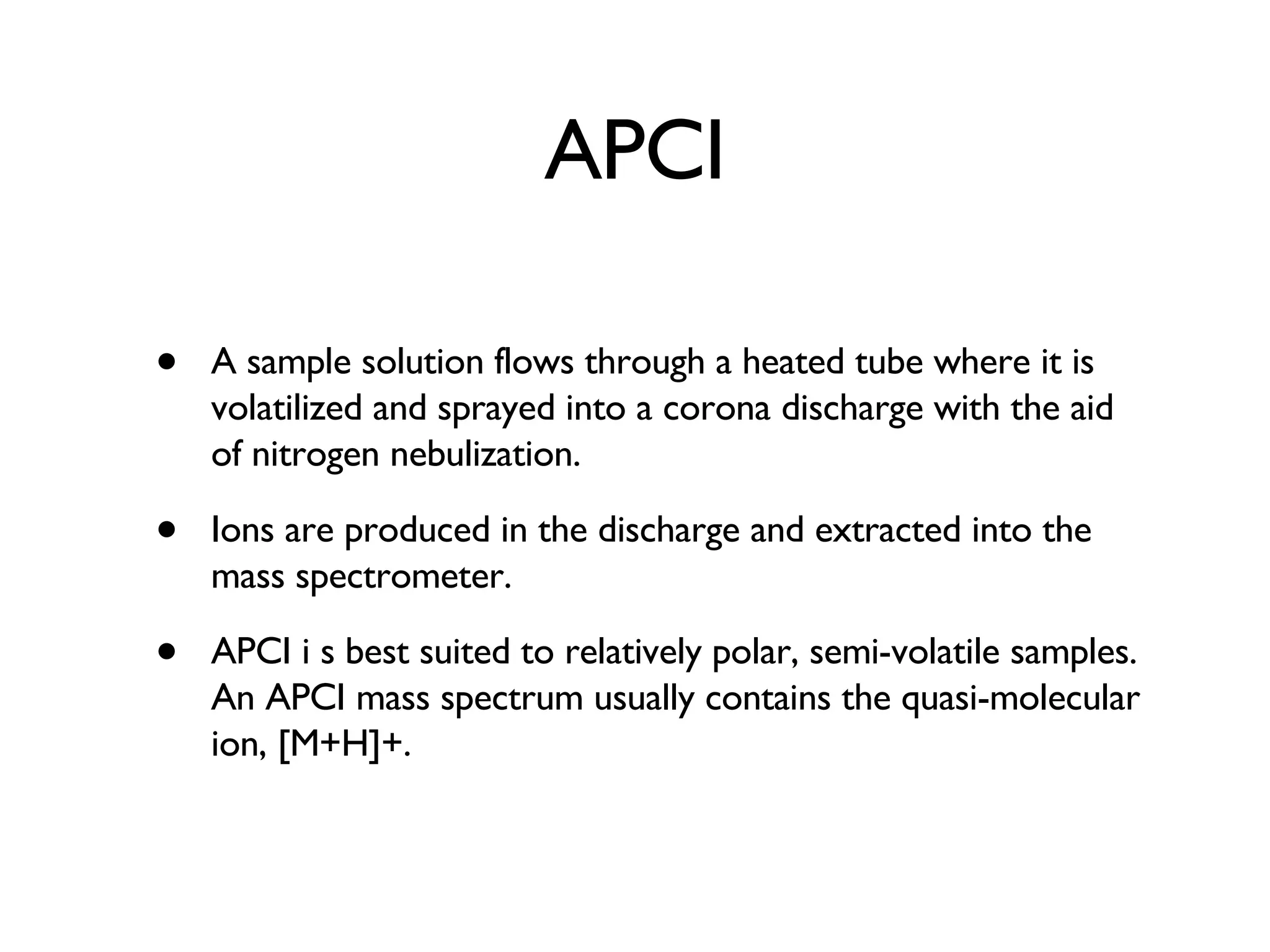 APCI A sample solution flows through a heated tube where it is volatilized and sprayed into a corona discharge with the aid of nitrogen nebulization.  Ions are produced in the discharge and extracted into the mass spectrometer.  APCI i s best suited to relatively polar, semi-volatile samples. An APCI mass spectrum usually contains the quasi-molecular ion, [M+H]+. 