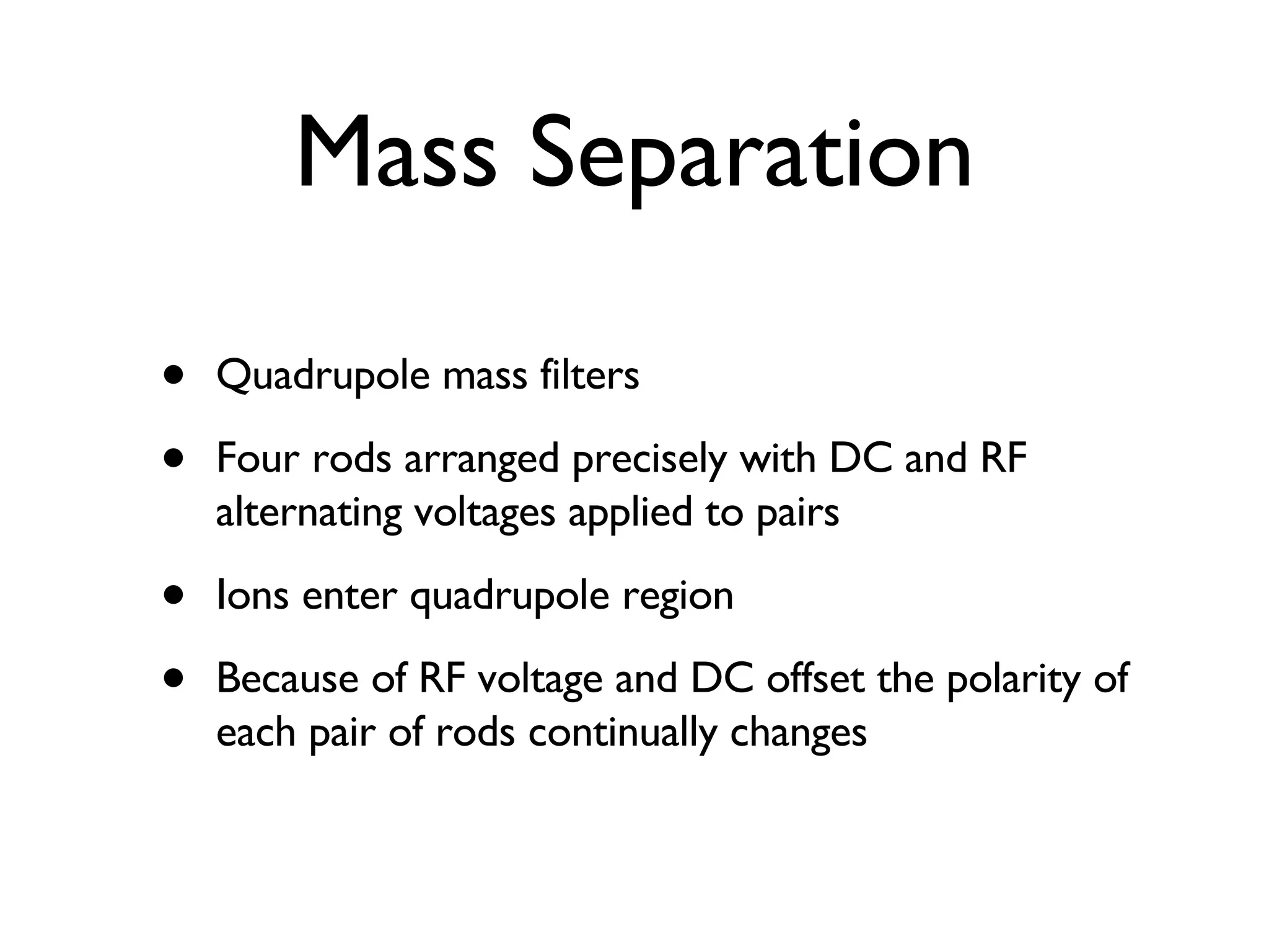 Mass Separation Quadrupole mass filters Four rods arranged precisely with DC and RF alternating voltages applied to pairs Ions enter quadrupole region Because of RF voltage and DC offset the polarity of each pair of rods continually changes 