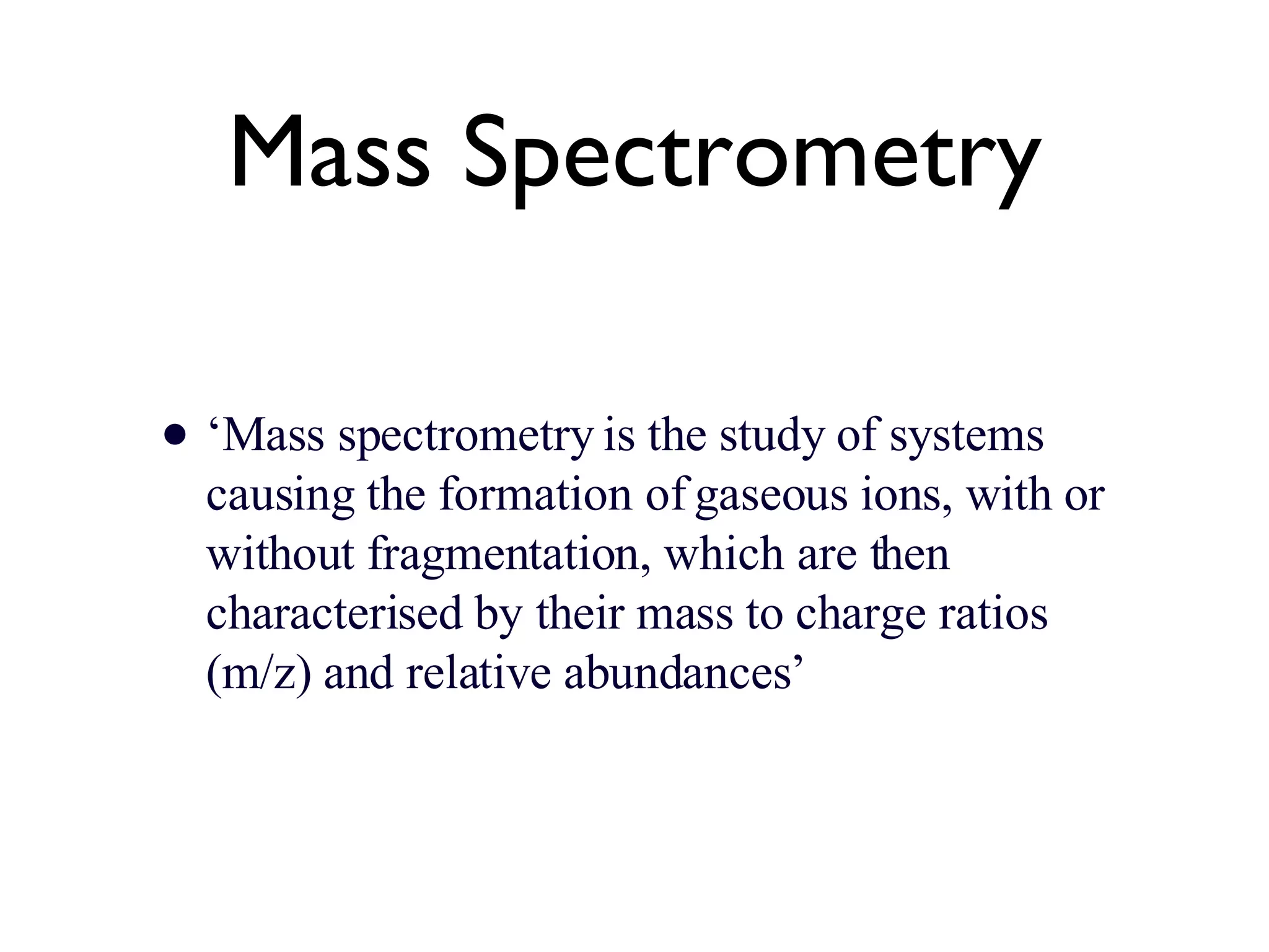 Mass Spectrometry ‘ Mass spectrometry is the study of systems causing the formation of gaseous ions, with or without fragmentation, which are then characterised by their mass to charge ratios (m/z) and relative abundances’ 
