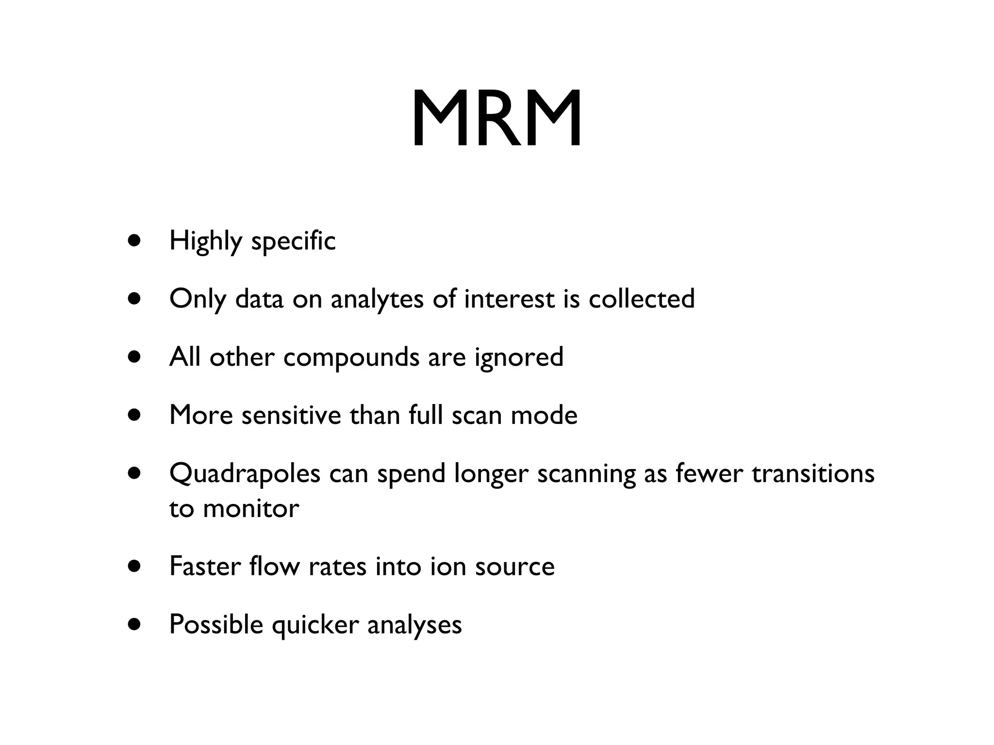 MRM Highly specific Only data on analytes of interest is collected All other compounds are ignored More sensitive than full scan mode Quadrapoles can spend longer scanning as fewer transitions to monitor Faster flow rates into ion source Possible quicker analyses 