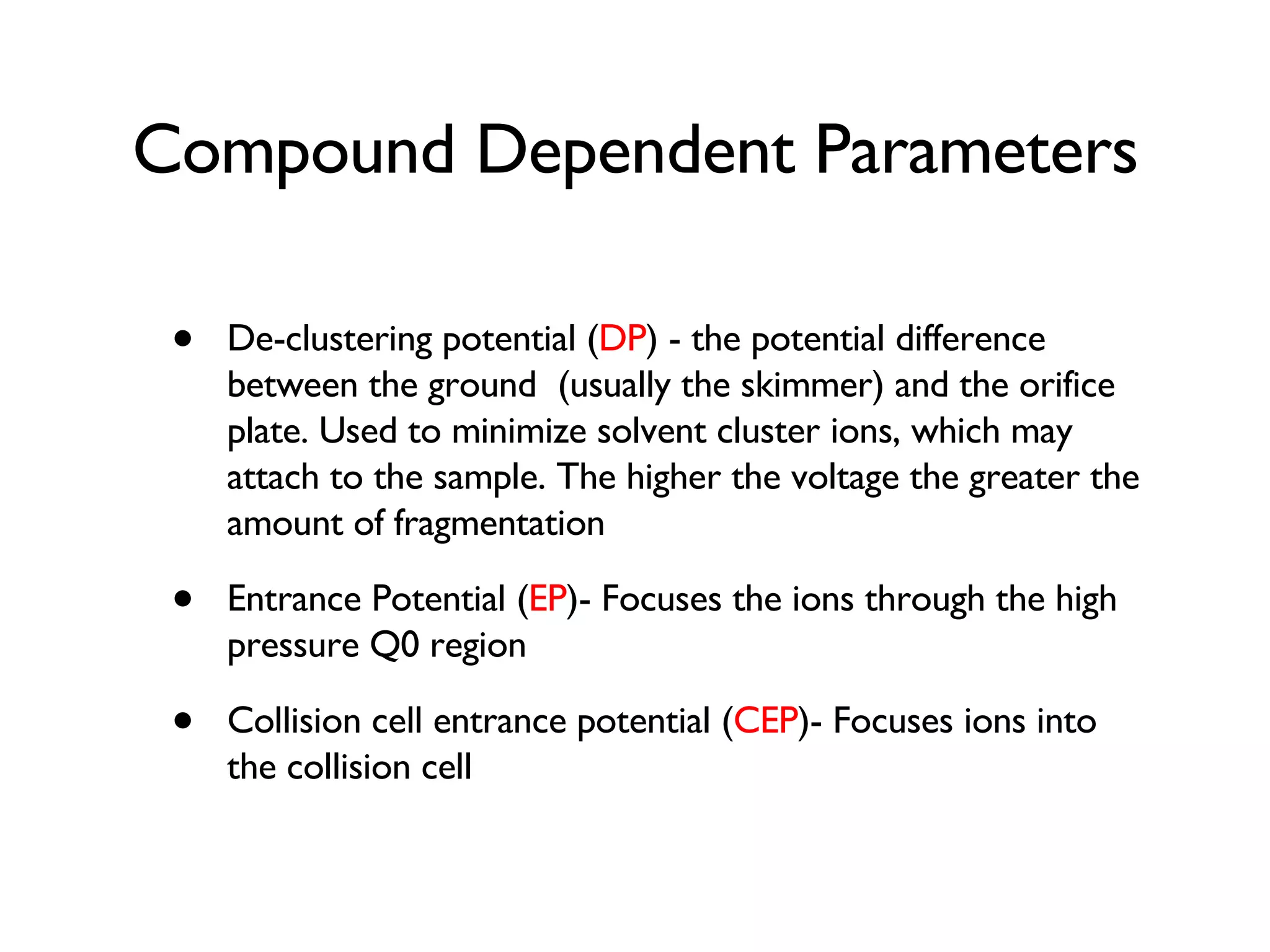 Compound Dependent Parameters De-clustering potential ( DP ) - the potential difference between the ground  (usually the skimmer) and the orifice plate. Used to minimize solvent cluster ions, which may attach to the sample. The higher the voltage the greater the amount of fragmentation Entrance Potential ( EP )- Focuses the ions through the high pressure Q0 region Collision cell entrance potential ( CEP )- Focuses ions into the collision cell 