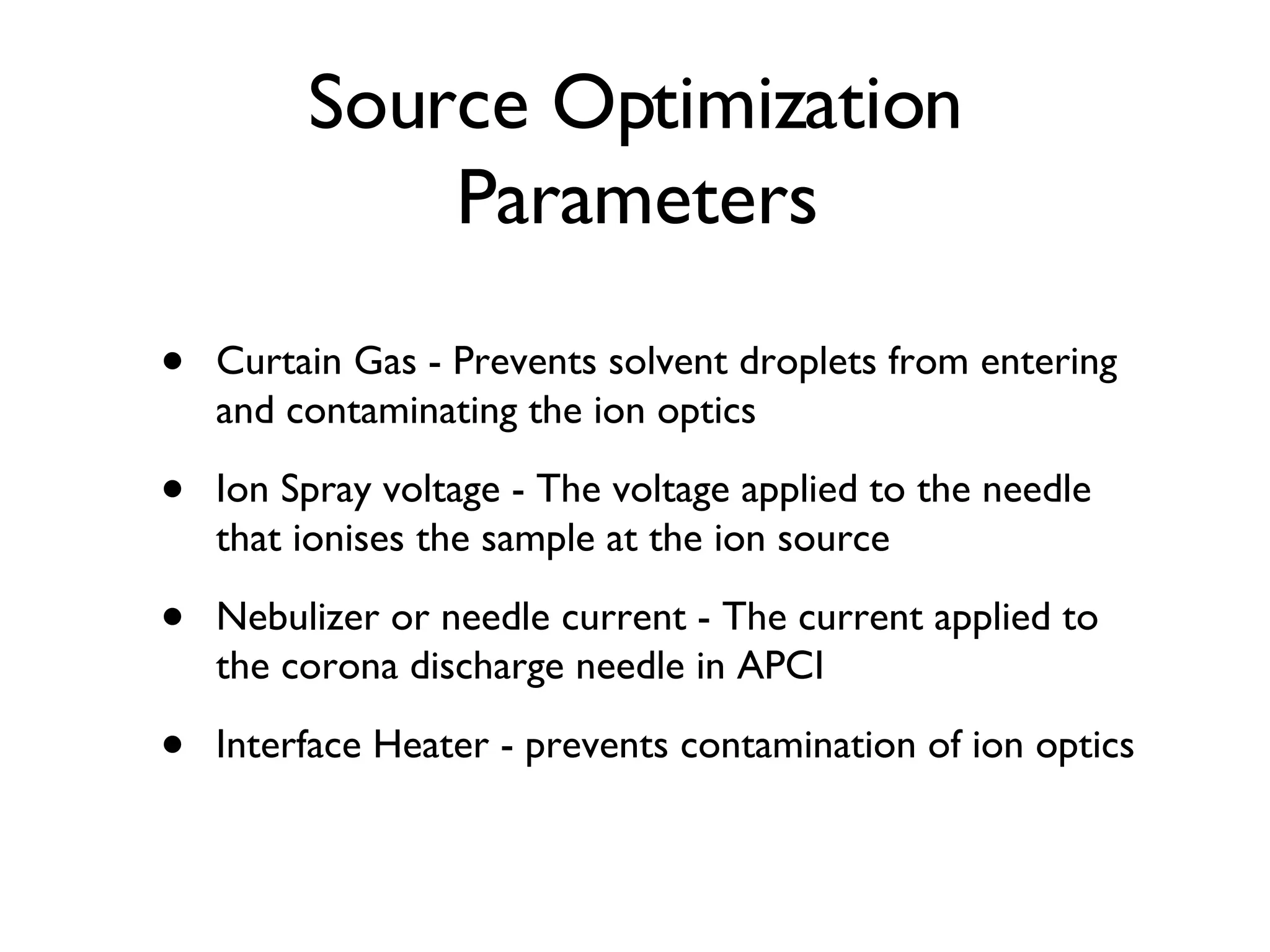 Source Optimization Parameters Curtain Gas - Prevents solvent droplets from entering and contaminating the ion optics Ion Spray voltage - The voltage applied to the needle that ionises the sample at the ion source Nebulizer or needle current - The current applied to the corona discharge needle in APCI Interface Heater - prevents contamination of ion optics 