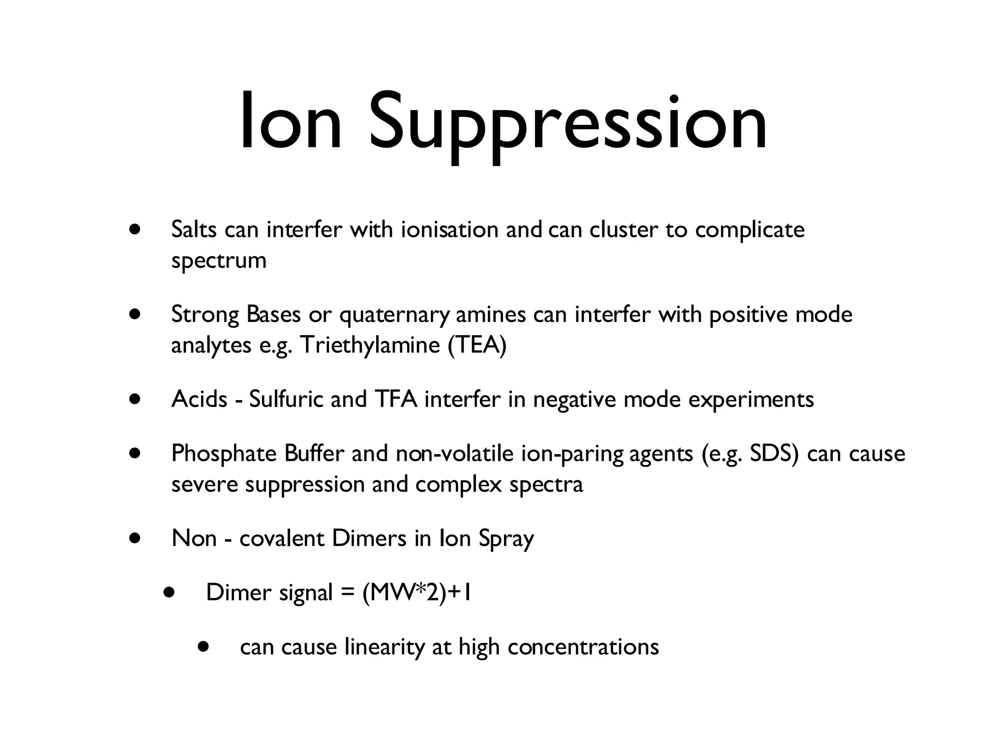 Ion Suppression Salts can interfer with ionisation and can cluster to complicate spectrum Strong Bases or quaternary amines can interfer with positive mode analytes e.g. Triethylamine (TEA) Acids - Sulfuric and TFA interfer in negative mode experiments Phosphate Buffer and non-volatile ion-paring agents (e.g. SDS) can cause severe suppression and complex spectra Non - covalent Dimers in Ion Spray Dimer signal = (MW*2)+1 can cause linearity at high concentrations 