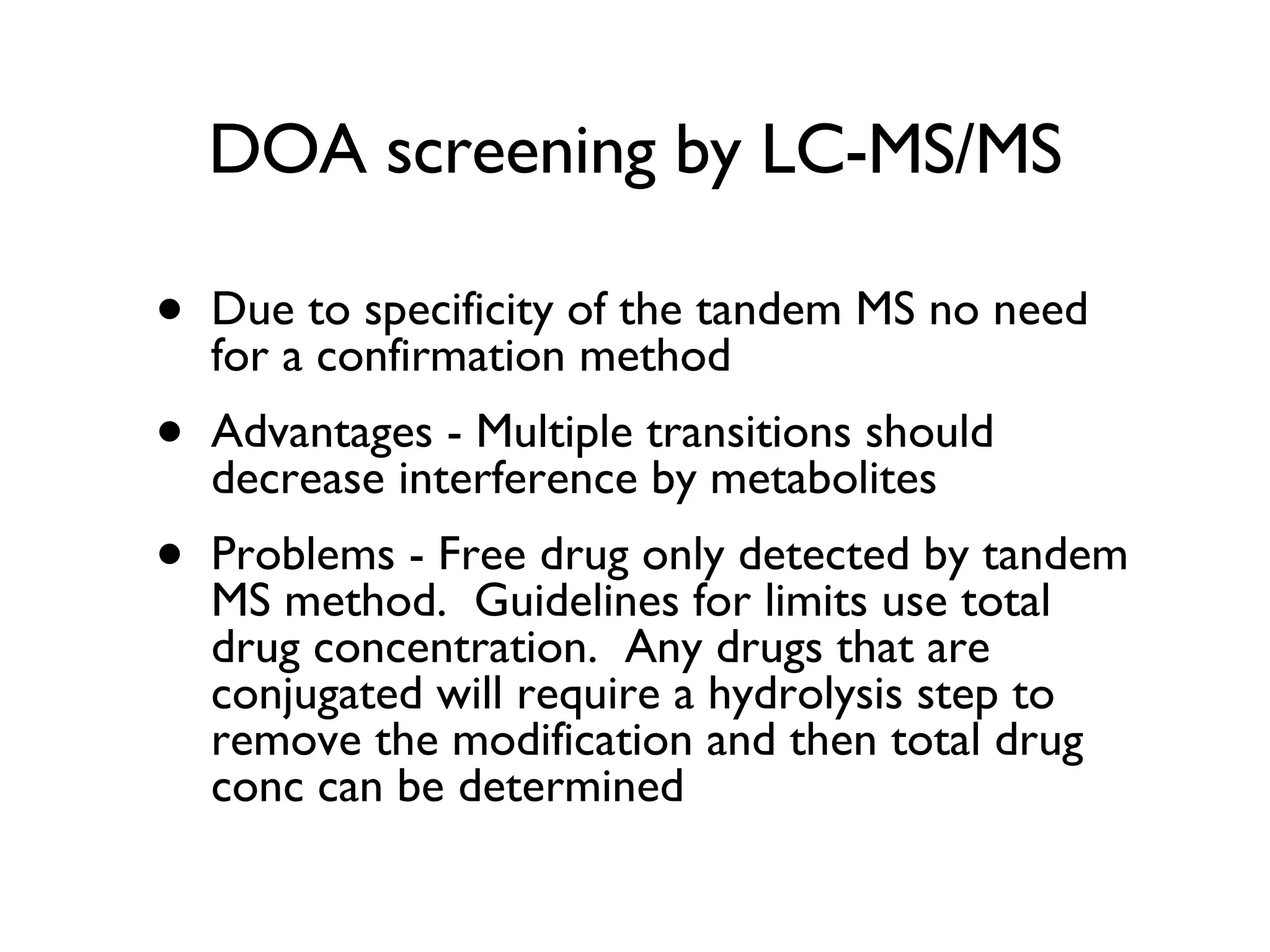 DOA screening by LC-MS/MS Due to specificity of the tandem MS no need for a confirmation method Advantages - Multiple transitions should decrease interference by metabolites Problems - Free drug only detected by tandem MS method.  Guidelines for limits use total drug concentration.  Any drugs that are conjugated will require a hydrolysis step to remove the modification and then total drug conc can be determined 