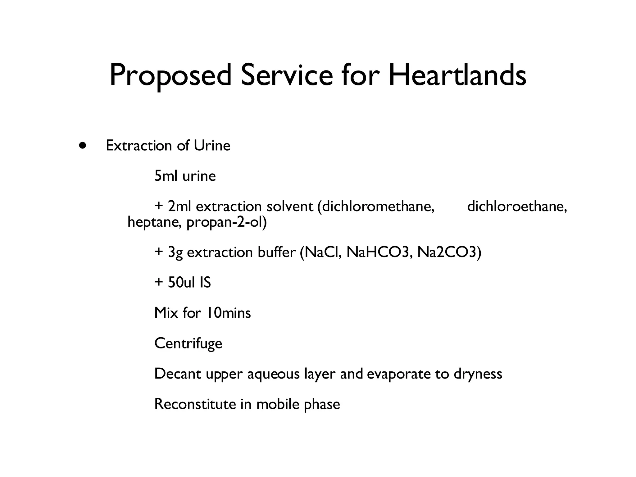 Proposed Service for Heartlands Extraction of Urine  5ml urine + 2ml extraction solvent (dichloromethane,  dichloroethane, heptane, propan-2-ol) + 3g extraction buffer (NaCl, NaHCO3, Na2CO3) + 50ul IS Mix for 10mins Centrifuge Decant upper aqueous layer and evaporate to dryness Reconstitute in mobile phase 