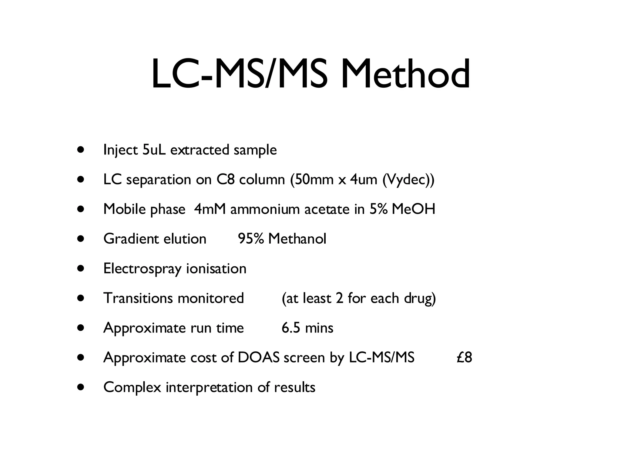 LC-MS/MS Method Inject 5uL extracted sample LC separation on C8 column (50mm x 4um (Vydec)) Mobile phase 4mM ammonium acetate in 5% MeOH Gradient elution  95% Methanol Electrospray ionisation Transitions monitored (at least 2 for each drug) Approximate run time  6.5 mins Approximate cost of DOAS screen by LC-MS/MS  £8 Complex interpretation of results 