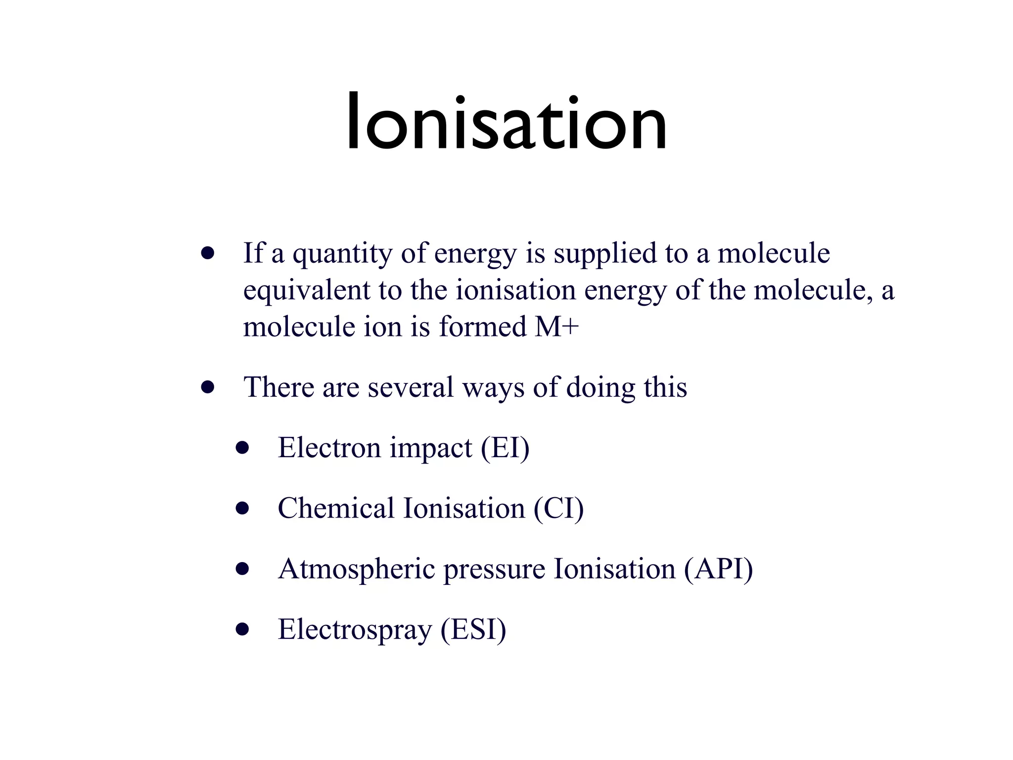 Ionisation If a quantity of energy is supplied to a molecule equivalent to the ionisation energy of the molecule, a molecule ion is formed M+ There are several ways of doing this Electron impact (EI) Chemical Ionisation (CI) Atmospheric pressure Ionisation (API) Electrospray (ESI) 