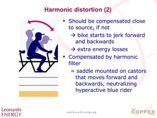 Harmonic distortion (2) Should be compensated close to source, if not    bike starts to jerk forward and backwards    extra energy losses Compensated by harmonic filter = saddle mounted on castors that moves forward and backwards, neutralizing hyperactive blue rider 