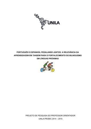 PORTUGUÊS E ESPANHOL PEDALANDO JUNTOS: A RELEVÂNCIA DA
APRENDIZAGEM EM TANDEM PARA O FORTALECIMENTO DO BILINGUISMO
EM LÍNGUAS PRÓXIMAS
PROJETO DE PESQUISA DO PROFESSOR ORIENTADOR
UNILA-PROBIC 2014 – 2015
 