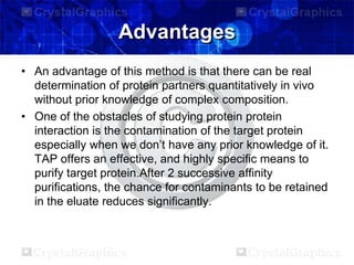Advantages
• An advantage of this method is that there can be real
determination of protein partners quantitatively in vivo
without prior knowledge of complex composition.
• One of the obstacles of studying protein protein
interaction is the contamination of the target protein
especially when we don’t have any prior knowledge of it.
TAP offers an effective, and highly specific means to
purify target protein.After 2 successive affinity
purifications, the chance for contaminants to be retained
in the eluate reduces significantly.
 