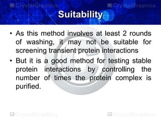 Suitability
• As this method involves at least 2 rounds
of washing, it may not be suitable for
screening transient protein interactions
• But it is a good method for testing stable
protein interactions by controlling the
number of times the protein complex is
purified.
 