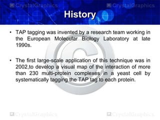 History
• TAP tagging was invented by a research team working in
the European Molecular Biology Laboratory at late
1990s.
• The first large-scale application of this technique was in
2002,to develop a visual map of the interaction of more
than 230 multi-protein complexes in a yeast cell by
systematically tagging the TAP tag to each protein.
 