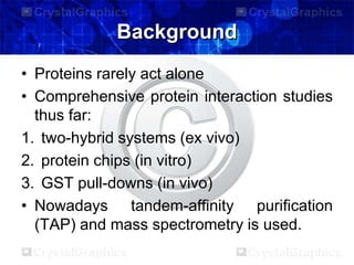 Background
• Proteins rarely act alone
• Comprehensive protein interaction studies
thus far:
1. two-hybrid systems (ex vivo)
2. protein chips (in vitro)
3. GST pull-downs (in vivo)
• Nowadays tandem-affinity purification
(TAP) and mass spectrometry is used.
 