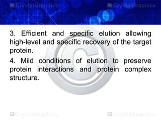 3. Efficient and specific elution allowing
high-level and specific recovery of the target
protein.
4. Mild conditions of elution to preserve
protein interactions and protein complex
structure.
 
