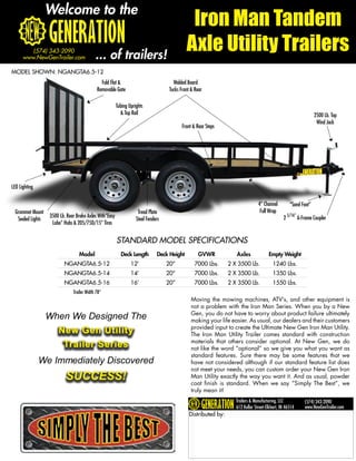 Welcome to the
                                                                                               Iron Man Tandem
         (574) 343-2090
      www.NewGenTrailer.com                 ... of trailers!
                                                                                              Axle Utility Trailers
MODEL SHOWN: NGANGTA6.5-12
                                               Fold Flat &                             Welded Board
                                             Removable Gate                          Tucks Front & Rear

                                                         Tubing Uprights
                                                           & Top Rail                                                                                             2500 Lb. Top
                                                                                                                                                                   Wind Jack
                                                                                           Front & Rear Steps




LED Lighting

                                                                                                                                 4” Channel         “Sand Foot”
  Grommet Mount                                                      Tread Plate                                                  Full Wrap
                   3500 Lb. Rear Brake Axles With“Easy                                                                                          2 5/16” A-Frame Coupler
   Sealed Lights                                                    Steel Fenders
                    Lube” Hubs & 205/75D/15” Tires


                                                         STANDARD MODEL SPECIFICATIONS
                                  Model                    Deck Length         Deck Height          GVWR            Axles              Empty Weight
                          NGANGTA6.5-12                          12’                20”           7000 Lbs.      2 X 3500 Lb.             1240 Lbs.
                          NGANGTA6.5-14                          14’                20”           7000 Lbs.      2 X 3500 Lb.             1350 Lbs.
                          NGANGTA6.5-16                          16’                20”           7000 Lbs.      2 X 3500 Lb.             1550 Lbs.
                               Trailer Width 78”
                                                                                                 Moving the mowing machines, ATV’s, and other equipment is
                                                                                                 not a problem with the Iron Man Series. When you by a New
                                                                                                 Gen, you do not have to worry about product failure ultimately
                   When We Designed The                                                          making your life easier. As usual, our dealers and their customers
                                                                                                 provided input to create the Ultimate New Gen Iron Man Utility.
                       New Gen Utility                                                           The Iron Man Utility Trailer comes standard with construction
                                                                                                 materials that others consider optional. At New Gen, we do
                        Trailer Series                                                           not like the word “optional” so we give you what you want as
                                                                                                 standard features. Sure there may be some features that we
               We Immediately Discovered                                                         have not considered although if our standard feature list does
                                                                                                 not meet your needs, you can custom order your New Gen Iron
                           SUCCESS!                                                              Man Utility exactly the way you want it. And as usual, powder
                                                                                                 coat finish is standard. When we say “Simply The Best”, we
                                                                                                 truly mean it!
                                                                                                                    Trailers & Manufacturing, LLC          (574) 343-2090
                                                                                                                    612 Kollar Street-Elkhart, IN 46514    www.NewGenTrailer.com
                                                                                               Distributed by:
 
