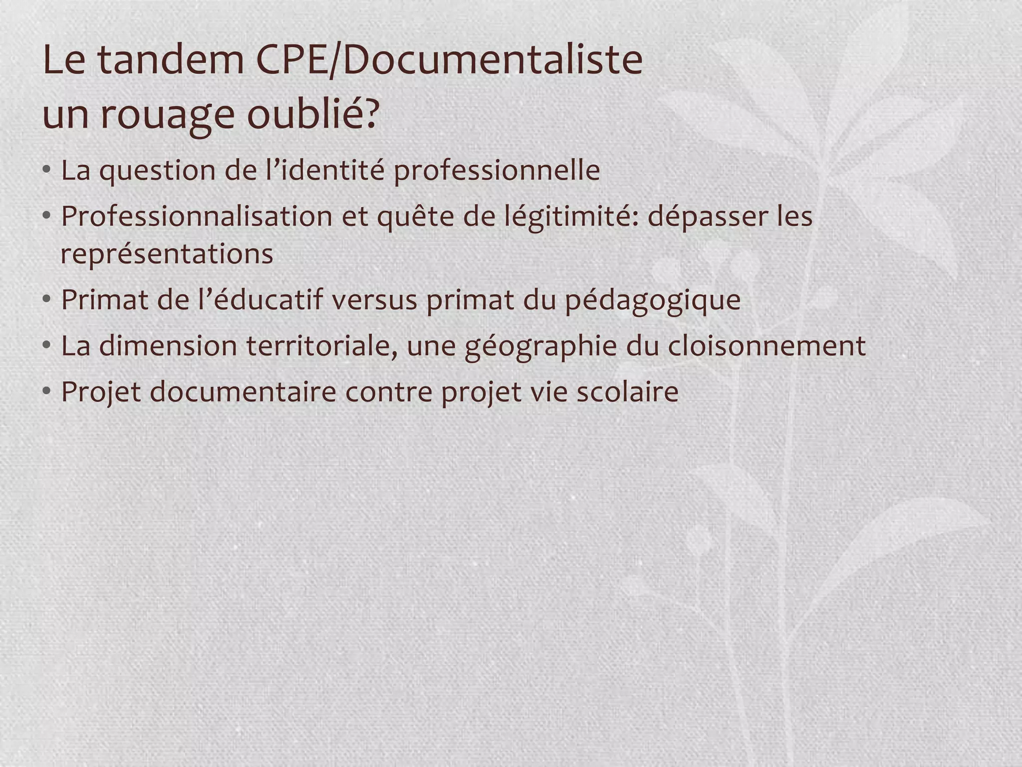 Le tandem CPE/Documentaliste
un rouage oublié?
• La question de l’identité professionnelle
• Professionnalisation et quête de légitimité: dépasser les
représentations
• Primat de l’éducatif versus primat du pédagogique
• La dimension territoriale, une géographie du cloisonnement
• Projet documentaire contre projet vie scolaire
