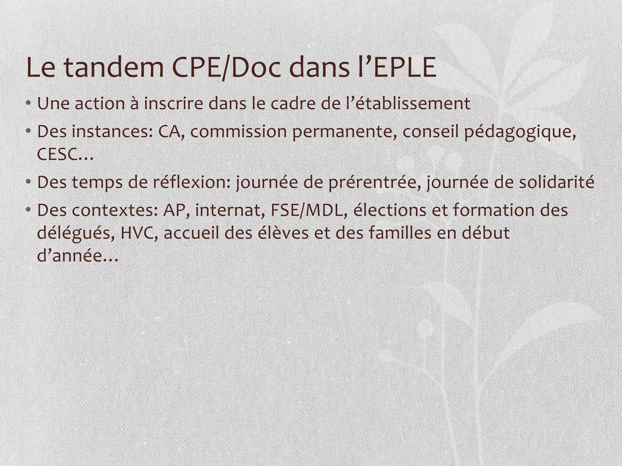 Le tandem CPE/Doc dans l’EPLE
• Une action à inscrire dans le cadre de l’établissement
• Des instances: CA, commission permanente, conseil pédagogique,
CESC…
• Des temps de réflexion: journée de prérentrée, journée de solidarité
• Des contextes: AP, internat, FSE/MDL, élections et formation des
délégués, HVC, accueil des élèves et des familles en début
d’année…