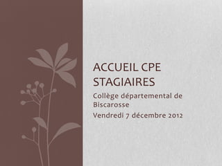 ACCUEIL CPE
STAGIAIRES
Collège départemental de
Biscarosse
Vendredi 7 décembre 2012

 