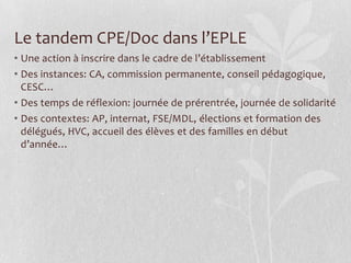 Le tandem CPE/Doc dans l’EPLE
• Une action à inscrire dans le cadre de l’établissement
• Des instances: CA, commission permanente, conseil pédagogique,
CESC…
• Des temps de réflexion: journée de prérentrée, journée de solidarité
• Des contextes: AP, internat, FSE/MDL, élections et formation des
délégués, HVC, accueil des élèves et des familles en début
d’année…

 
