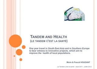 TANDEM AND HEALTH
(LE TANDEM C'EST LA SANTÉ)

One year travel in South East Asia and in Southern Europe
to bear witness to innovative projects, which aim to
improve the health of local populations.



                                       Marie & Pascal HOUDANT

                          Le Tandem c'est la santé / Août 2011 - Juillet 2012
 