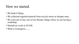 How we started.
? We bunk College,
? We collected required material from recycle stores at cheaper rates.
? We went out of city, one of our friends village where we are having a
workshop.
? Started our work at 10 AM.
? Work is in progress........
 