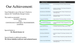 Our Achievement:
Team Prakruthi is one of the top 11 finalist in
Aakruti 2017 SolidWorks Design Contest.
The model we presented
KAGOLA PRAYOG
Alias
CONTINUOUS VARIABLE TRANSMISSION
(modified)
Special thanks to additional member:
Mr. Kiran Jadediya (software and technical issues)
Special thanks to
Dr. Dinesh Kumar sir
 