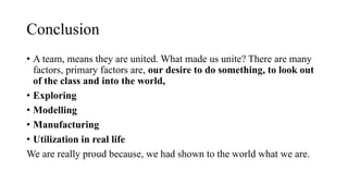 Conclusion
? A team, means they are united. What made us unite? There are many
factors, primary factors are, our desire to do something, to look out
of the class and into the world,
? Exploring
? Modelling
? Manufacturing
? Utilization in real life
We are really proud because, we had shown to the world what we are.
 