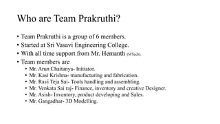Who are Team Prakruthi?
? Team Prakruthi is a group of 6 members.
? Started at Sri Vasavi Engineering College.
? With all time support from Mr. Hemanth (MTech).
? Team members are
? Mr. Arun Chaitanya- Initiator.
? Mr. Kasi Krishna- manufacturing and fabrication.
? Mr. Ravi Teja Sai- Tools handling and assembling.
? Mr. Venkata Sai raj- Finance, inventory and creative Designer.
? Mr. Asish- Inventory, product developing and Sales.
? Mr. Gangadhar- 3D Modelling.
 