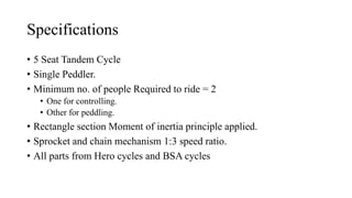 Specifications
? 5 Seat Tandem Cycle
? Single Peddler.
? Minimum no. of people Required to ride = 2
? One for controlling.
? Other for peddling.
? Rectangle section Moment of inertia principle applied.
? Sprocket and chain mechanism 1:3 speed ratio.
? All parts from Hero cycles and BSA cycles
 