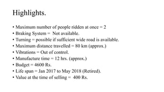 Highlights.
? Maximum number of people ridden at once = 2
? Braking System = Not available.
? Turning = possible if sufficient wide road is available.
? Maximum distance travelled = 80 km (approx.)
? Vibrations = Out of control.
? Manufacture time = 12 hrs. (approx.)
? Budget = 4600 Rs.
? Life span = Jan 2017 to May 2018 (Retired).
? Value at the time of selling = 400 Rs.
 