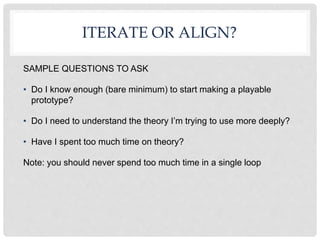 ITERATE OR ALIGN?
SAMPLE QUESTIONS TO ASK
• Do I know enough (bare minimum) to start making a playable
prototype?
• Do I need to understand the theory I’m trying to use more deeply?
• Have I spent too much time on theory?
Note: you should never spend too much time in a single loop
 