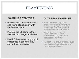 OUTBREAK EXAMPLES
PLAYTESTING
SAMPLE ACTIVITIES
• Playtest just one mechanic or
one round of game play with
the internal team
• Playtest the full game in the
field with your target audience
• Handoff the game to a group of
colleagues to see how they
play without facilitation
• Team members try out a
choose-your-own adventure
mechanic, find that content
generation is overwhelming
• Field playtests at local
afterschool programs with
adolescent students
• Handoff to a group of colleagues
with instructions, observe and
record playtest notes
 