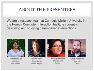 ABOUT THE PRESENTERS
We are a research team at Carnegie Mellon University in
the Human Computer Interaction Institute currently
designing and studying game-based interventions.
Alexandra To
CMU HCII
PhD Student
Elaine Fath
Schell Games
Game Designer
Jessica Hammer
CMU HCII, ETC
Faculty
Geoff Kaufman
CMU HCII
Faculty
 