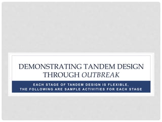 DEMONSTRATING TANDEM DESIGN
THROUGH OUTBREAK
E AC H S TAG E O F TAN D E M D E S I G N I S F L E X I B L E ,
T H E F O L L O W I N G AR E S AM P L E AC T I V I T I E S F O R E AC H S TAG E
 