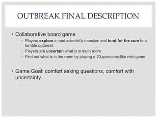 OUTBREAK FINAL DESCRIPTION
• Collaborative board game
• Players explore a mad scientist’s mansion and hunt for the cure to a
terrible outbreak
• Players are uncertain what is in each room
• Find out what is in the room by playing a 20-questions-like mini game
• Game Goal: comfort asking questions, comfort with
uncertainty
 