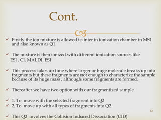  Firstly the ion mixture is allowed to inter in ionization chamber in MS1
and also known as Q1
 The mixture is then ionized with different ionization sources like
ESI . CI. MALDI. ESI
 This process takes up time where larger or huge molecule breaks up into
fragments but these fragments are not enough to characterize the sample
because of its huge mass , although some fragments are formed.
 Thereafter we have two option with our fragmentized sample
 1. To move with the selected fragment into Q2
 2. To move up with all types of fragments into Q2
 This Q2 involves the Collision Induced Dissociation (CID)
12
Cont.
 