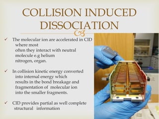  The molecular ion are accelerated in CID
where most
often they interact with neutral
molecule e.g helium
nitrogen, organ.
 In collision kinetic energy converted
into internal energy which
results in the bond breakage and
fragmentation of molecular ion
into the smaller fragments.
 CID provides partial as well complete
structural information 15
COLLISION INDUCED
DISSOCIATION
 