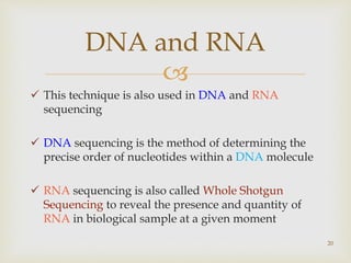 
 This technique is also used in DNA and RNA
sequencing
 DNA sequencing is the method of determining the
precise order of nucleotides within a DNA molecule
 RNA sequencing is also called Whole Shotgun
Sequencing to reveal the presence and quantity of
RNA in biological sample at a given moment
20
DNA and RNA
 