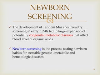 
 The development of Tandem Mas spectrometry
screening in early 1990s led to large expansion of
potentially congenital metabolic diseases that affect
blood level of organic acids.
 Newborn screening is the process testing newborn
babies for treatable genetic , metabolic and
hematologic diseases.
21
NEWBORN
SCREENING
 