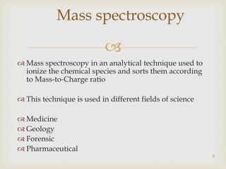 
 Mass spectroscopy in an analytical technique used to
ionize the chemical species and sorts them according
to Mass-to-Charge ratio
 This technique is used in different fields of science
 Medicine
 Geology
 Forensic
 Pharmaceutical
5
Mass spectroscopy
 